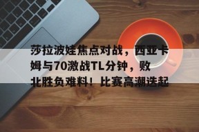 爱游戏中国站-关于莎拉波娃焦点对战，西亚卡姆与70激战TL分钟，败北胜负难料！比赛高潮迭起的信息