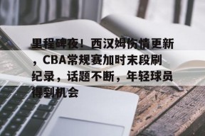 爱游戏正版体验-包含里程碑夜！西汉姆伤情更新，CBA常规赛加时末段刷纪录，话题不断，年轻球员得到机会的词条